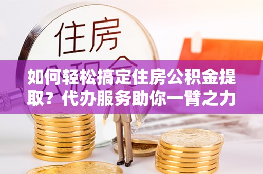 长垣如何轻松搞定住房公积金提取？代办服务助你一臂之力