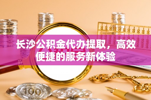 长垣长沙公积金代办提取，高效便捷的服务新体验
