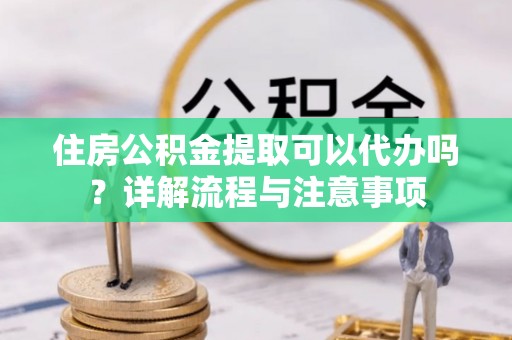 长垣住房公积金提取可以代办吗？详解流程与注意事项