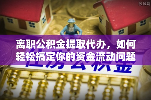 长垣离职公积金提取代办，如何轻松搞定你的资金流动问题