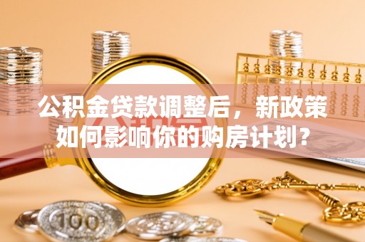 长垣公积金贷款调整后，新政策如何影响你的购房计划？