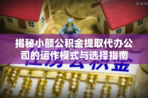 长垣揭秘小额公积金提取代办公司的运作模式与选择指南