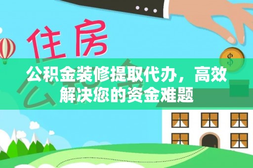 长垣公积金装修提取代办，高效解决您的资金难题