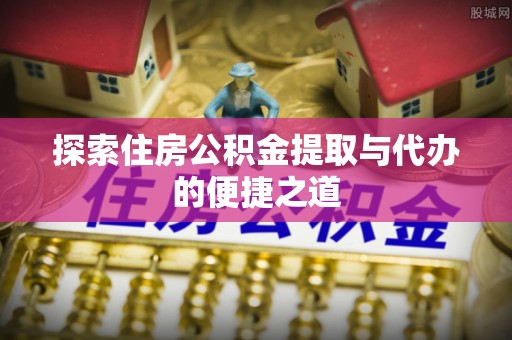 长垣探索住房公积金提取与代办的便捷之道