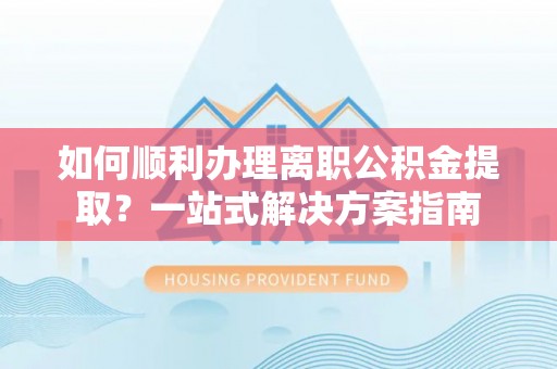 长垣如何顺利办理离职公积金提取？一站式解决方案指南