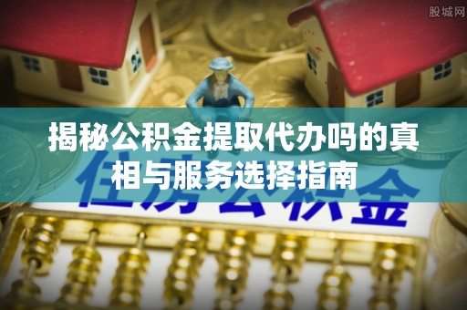 长垣揭秘公积金提取代办吗的真相与服务选择指南