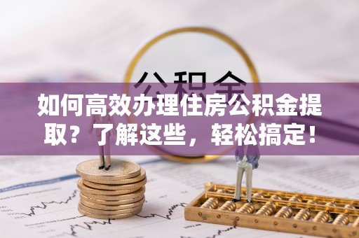 长垣如何高效办理住房公积金提取？了解这些，轻松搞定！