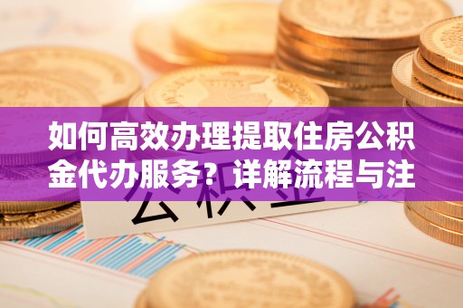 长垣如何高效办理提取住房公积金代办服务？详解流程与注意事项