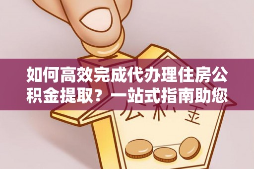 长垣如何高效完成代办理住房公积金提取？一站式指南助您轻松搞定