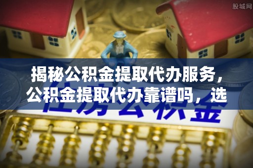 长垣揭秘公积金提取代办服务，公积金提取代办靠谱吗，选择需谨慎