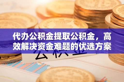 长垣代办公积金提取公积金，高效解决资金难题的优选方案