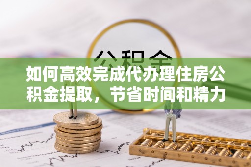 长垣如何高效完成代办理住房公积金提取，节省时间和精力？