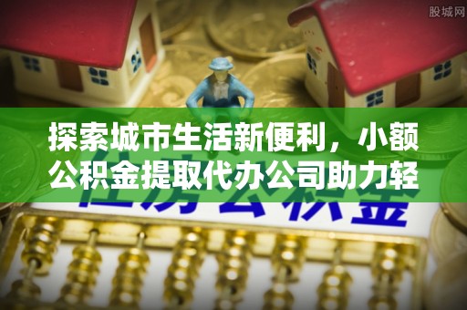 长垣探索城市生活新便利，小额公积金提取代办公司助力轻松理财