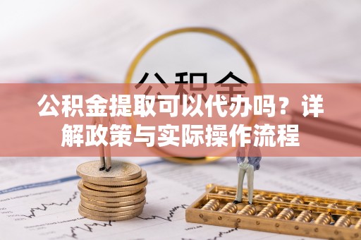 长垣公积金提取可以代办吗？详解政策与实际操作流程