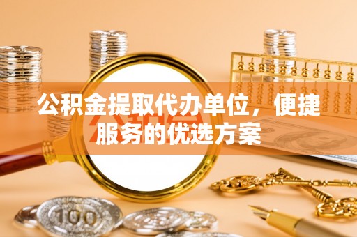长垣公积金提取代办单位，便捷服务的优选方案