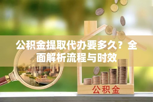 长垣公积金提取代办要多久？全面解析流程与时效