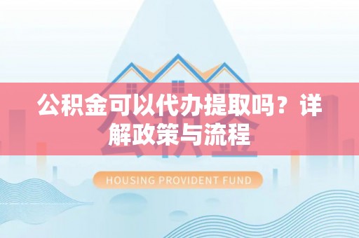 长垣公积金可以代办提取吗？详解政策与流程