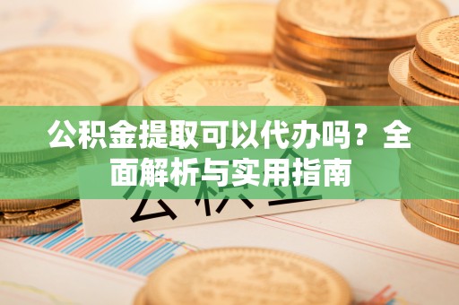 长垣公积金提取可以代办吗？全面解析与实用指南