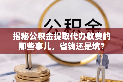 长垣揭秘公积金提取代办收费的那些事儿，省钱还是坑？
