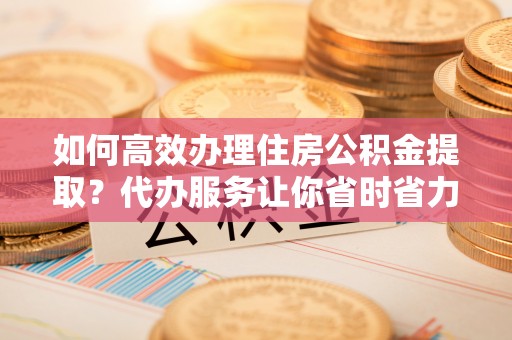 长垣如何高效办理住房公积金提取？代办服务让你省时省力
