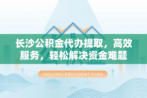 长垣长沙公积金代办提取，高效服务，轻松解决资金难题