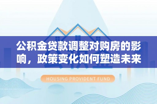 长垣公积金贷款调整对购房的影响，政策变化如何塑造未来住房市场