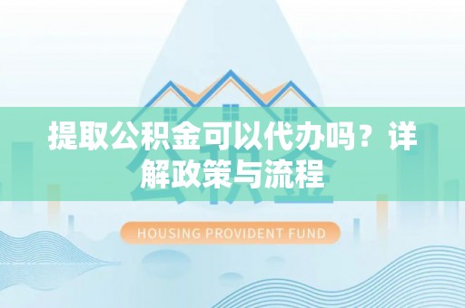 长垣提取公积金可以代办吗？详解政策与流程