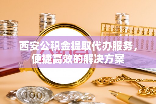 长垣西安公积金提取代办服务，便捷高效的解决方案
