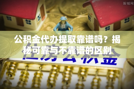 长垣公积金代办提取靠谱吗？揭秘可靠与不靠谱的区别