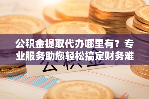 长垣公积金提取代办哪里有？专业服务助您轻松搞定财务难题