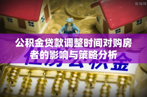 长垣公积金贷款调整时间对购房者的影响与策略分析