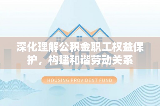 长垣深化理解公积金职工权益保护，构建和谐劳动关系