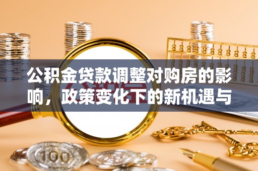 长垣公积金贷款调整对购房的影响，政策变化下的新机遇与挑战