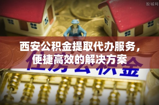 长垣西安公积金提取代办服务，便捷高效的解决方案