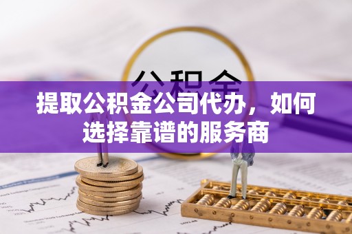长垣提取公积金公司代办，如何选择靠谱的服务商