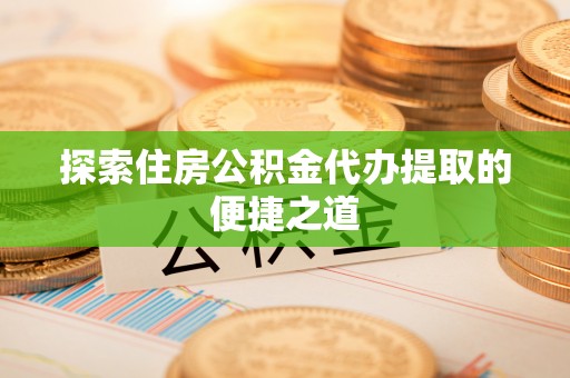 长垣探索住房公积金代办提取的便捷之道