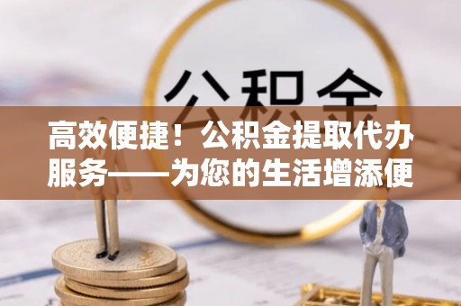 长垣高效便捷！公积金提取代办服务——为您的生活增添便利