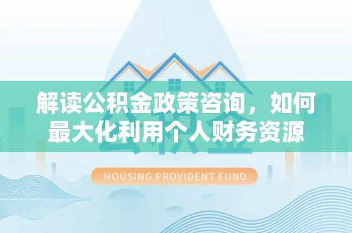 长垣解读公积金政策咨询，如何最大化利用个人财务资源