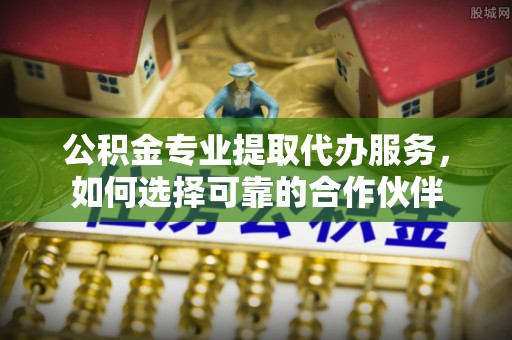 长垣公积金专业提取代办服务，如何选择可靠的合作伙伴