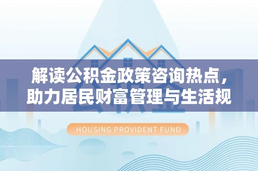 长垣解读公积金政策咨询热点，助力居民财富管理与生活规划