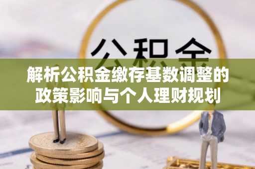 长垣解析公积金缴存基数调整的政策影响与个人理财规划