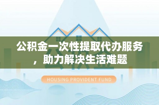 长垣公积金一次性提取代办服务，助力解决生活难题