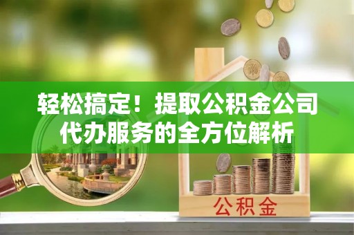长垣轻松搞定！提取公积金公司代办服务的全方位解析