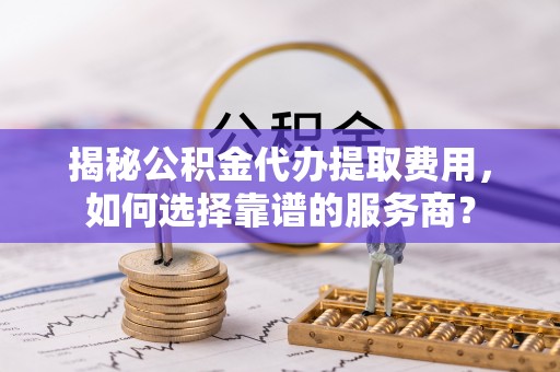 长垣揭秘公积金代办提取费用，如何选择靠谱的服务商？