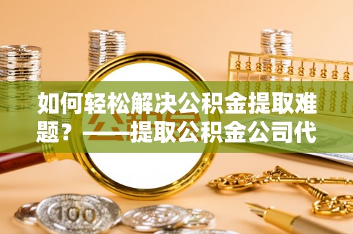 长垣如何轻松解决公积金提取难题？——提取公积金公司代办服务解析
