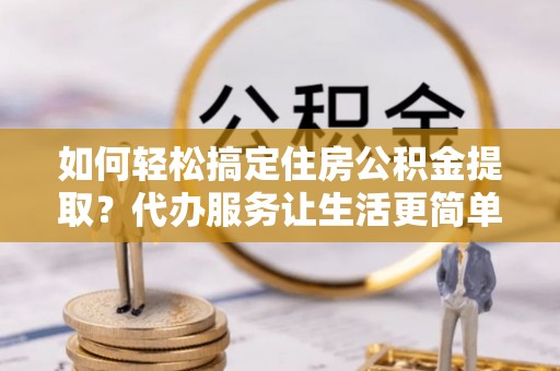 长垣如何轻松搞定住房公积金提取？代办服务让生活更简单