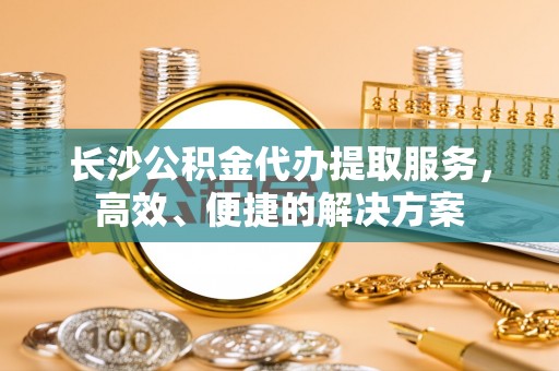 长垣长沙公积金代办提取服务，高效、便捷的解决方案