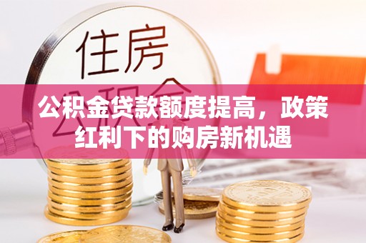长垣公积金贷款额度提高，政策红利下的购房新机遇