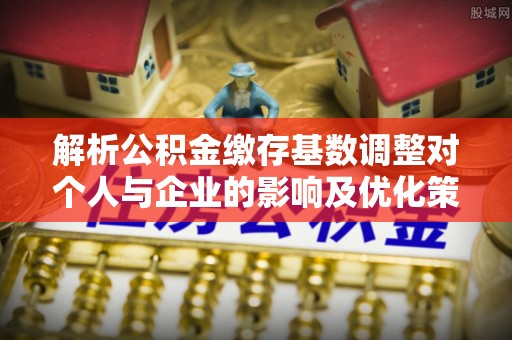 长垣解析公积金缴存基数调整对个人与企业的影响及优化策略