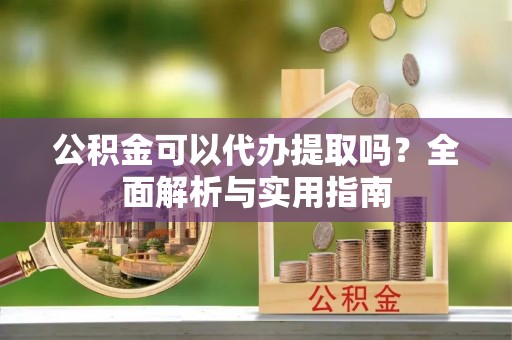 长垣公积金可以代办提取吗？全面解析与实用指南